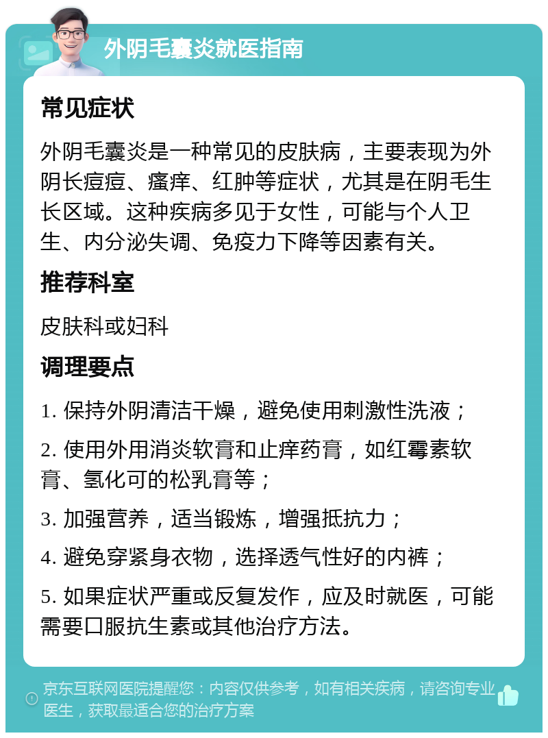 外阴毛囊炎就医指南 常见症状 外阴毛囊炎是一种常见的皮肤病，主要表现为外阴长痘痘、瘙痒、红肿等症状，尤其是在阴毛生长区域。这种疾病多见于女性，可能与个人卫生、内分泌失调、免疫力下降等因素有关。 推荐科室 皮肤科或妇科 调理要点 1. 保持外阴清洁干燥，避免使用刺激性洗液； 2. 使用外用消炎软膏和止痒药膏，如红霉素软膏、氢化可的松乳膏等； 3. 加强营养，适当锻炼，增强抵抗力； 4. 避免穿紧身衣物，选择透气性好的内裤； 5. 如果症状严重或反复发作，应及时就医，可能需要口服抗生素或其他治疗方法。