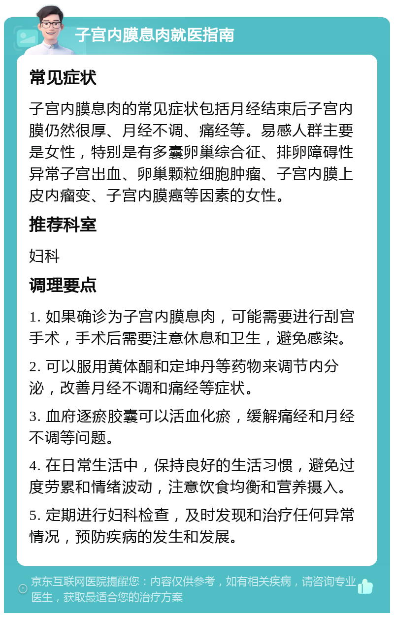 子宫内膜息肉就医指南 常见症状 子宫内膜息肉的常见症状包括月经结束后子宫内膜仍然很厚、月经不调、痛经等。易感人群主要是女性，特别是有多囊卵巢综合征、排卵障碍性异常子宫出血、卵巢颗粒细胞肿瘤、子宫内膜上皮内瘤变、子宫内膜癌等因素的女性。 推荐科室 妇科 调理要点 1. 如果确诊为子宫内膜息肉，可能需要进行刮宫手术，手术后需要注意休息和卫生，避免感染。 2. 可以服用黄体酮和定坤丹等药物来调节内分泌，改善月经不调和痛经等症状。 3. 血府逐瘀胶囊可以活血化瘀，缓解痛经和月经不调等问题。 4. 在日常生活中，保持良好的生活习惯，避免过度劳累和情绪波动，注意饮食均衡和营养摄入。 5. 定期进行妇科检查，及时发现和治疗任何异常情况，预防疾病的发生和发展。