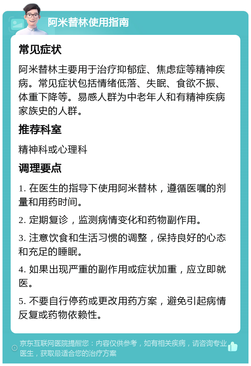 阿米替林使用指南 常见症状 阿米替林主要用于治疗抑郁症、焦虑症等精神疾病。常见症状包括情绪低落、失眠、食欲不振、体重下降等。易感人群为中老年人和有精神疾病家族史的人群。 推荐科室 精神科或心理科 调理要点 1. 在医生的指导下使用阿米替林，遵循医嘱的剂量和用药时间。 2. 定期复诊，监测病情变化和药物副作用。 3. 注意饮食和生活习惯的调整，保持良好的心态和充足的睡眠。 4. 如果出现严重的副作用或症状加重，应立即就医。 5. 不要自行停药或更改用药方案，避免引起病情反复或药物依赖性。