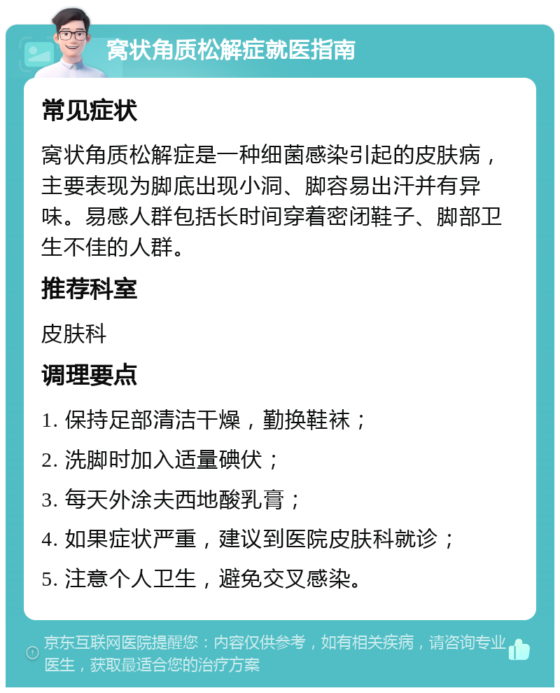 窝状角质松解症就医指南 常见症状 窝状角质松解症是一种细菌感染引起的皮肤病，主要表现为脚底出现小洞、脚容易出汗并有异味。易感人群包括长时间穿着密闭鞋子、脚部卫生不佳的人群。 推荐科室 皮肤科 调理要点 1. 保持足部清洁干燥，勤换鞋袜； 2. 洗脚时加入适量碘伏； 3. 每天外涂夫西地酸乳膏； 4. 如果症状严重，建议到医院皮肤科就诊； 5. 注意个人卫生，避免交叉感染。