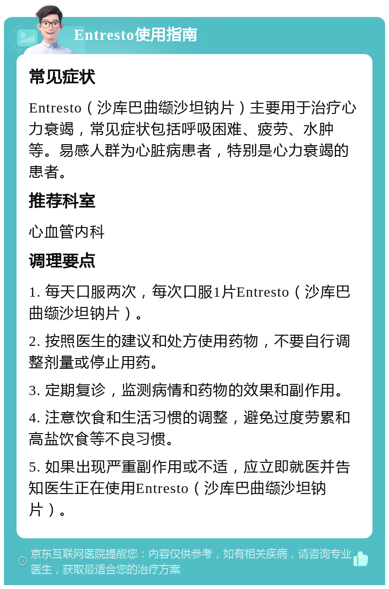 Entresto使用指南 常见症状 Entresto（沙库巴曲缬沙坦钠片）主要用于治疗心力衰竭，常见症状包括呼吸困难、疲劳、水肿等。易感人群为心脏病患者，特别是心力衰竭的患者。 推荐科室 心血管内科 调理要点 1. 每天口服两次，每次口服1片Entresto（沙库巴曲缬沙坦钠片）。 2. 按照医生的建议和处方使用药物，不要自行调整剂量或停止用药。 3. 定期复诊，监测病情和药物的效果和副作用。 4. 注意饮食和生活习惯的调整，避免过度劳累和高盐饮食等不良习惯。 5. 如果出现严重副作用或不适，应立即就医并告知医生正在使用Entresto（沙库巴曲缬沙坦钠片）。