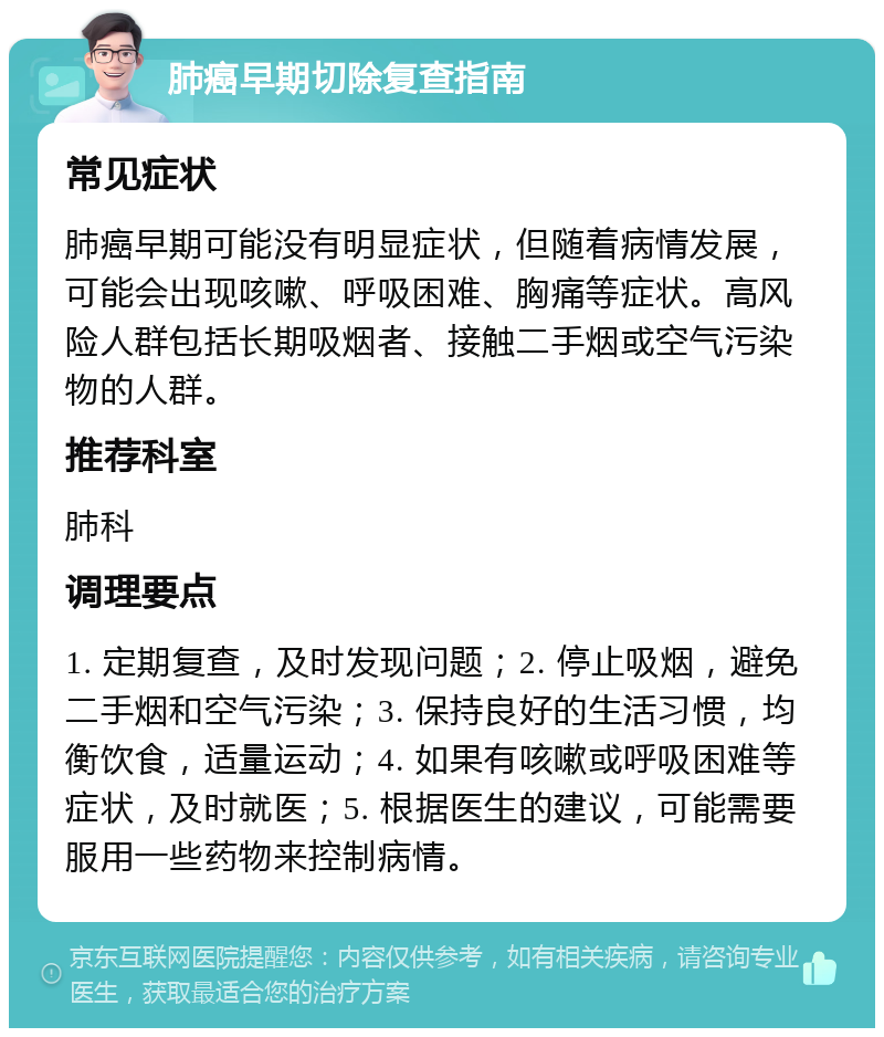 肺癌早期切除复查指南 常见症状 肺癌早期可能没有明显症状，但随着病情发展，可能会出现咳嗽、呼吸困难、胸痛等症状。高风险人群包括长期吸烟者、接触二手烟或空气污染物的人群。 推荐科室 肺科 调理要点 1. 定期复查，及时发现问题；2. 停止吸烟，避免二手烟和空气污染；3. 保持良好的生活习惯，均衡饮食，适量运动；4. 如果有咳嗽或呼吸困难等症状，及时就医；5. 根据医生的建议，可能需要服用一些药物来控制病情。