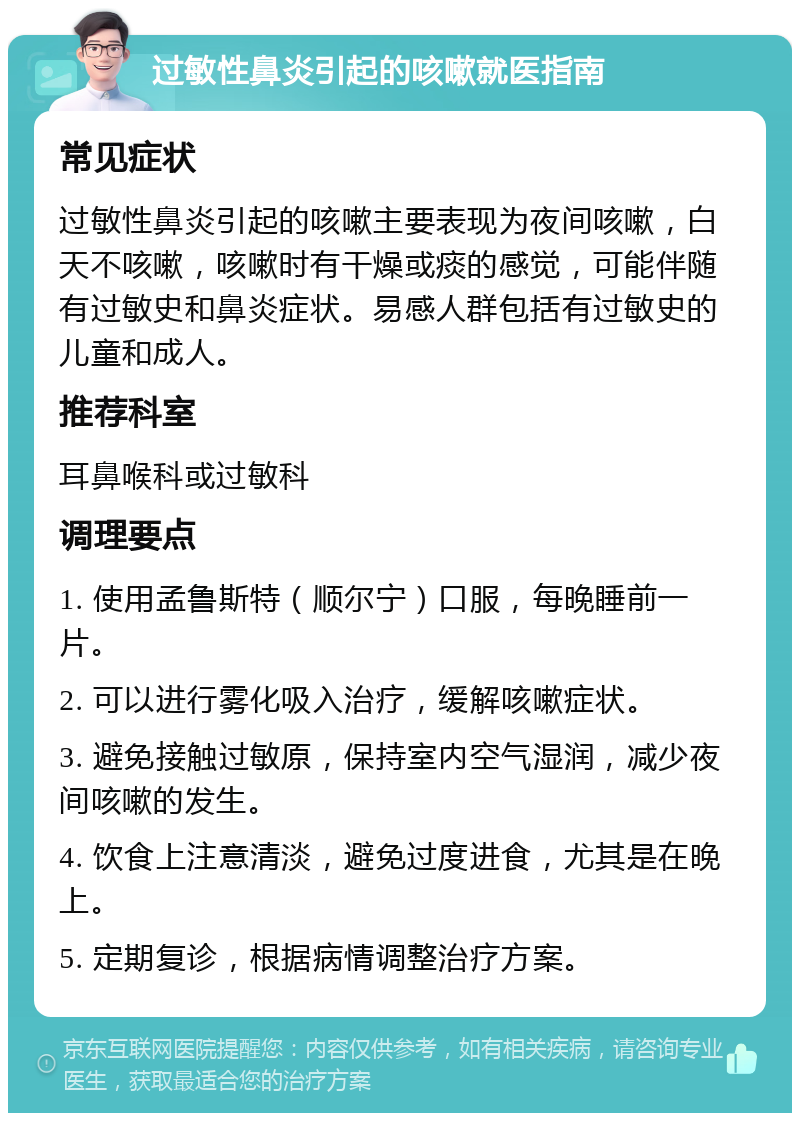 过敏性鼻炎引起的咳嗽就医指南 常见症状 过敏性鼻炎引起的咳嗽主要表现为夜间咳嗽，白天不咳嗽，咳嗽时有干燥或痰的感觉，可能伴随有过敏史和鼻炎症状。易感人群包括有过敏史的儿童和成人。 推荐科室 耳鼻喉科或过敏科 调理要点 1. 使用孟鲁斯特（顺尔宁）口服，每晚睡前一片。 2. 可以进行雾化吸入治疗，缓解咳嗽症状。 3. 避免接触过敏原，保持室内空气湿润，减少夜间咳嗽的发生。 4. 饮食上注意清淡，避免过度进食，尤其是在晚上。 5. 定期复诊，根据病情调整治疗方案。