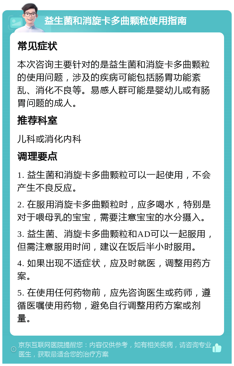 益生菌和消旋卡多曲颗粒使用指南 常见症状 本次咨询主要针对的是益生菌和消旋卡多曲颗粒的使用问题，涉及的疾病可能包括肠胃功能紊乱、消化不良等。易感人群可能是婴幼儿或有肠胃问题的成人。 推荐科室 儿科或消化内科 调理要点 1. 益生菌和消旋卡多曲颗粒可以一起使用，不会产生不良反应。 2. 在服用消旋卡多曲颗粒时，应多喝水，特别是对于喂母乳的宝宝，需要注意宝宝的水分摄入。 3. 益生菌、消旋卡多曲颗粒和AD可以一起服用，但需注意服用时间，建议在饭后半小时服用。 4. 如果出现不适症状，应及时就医，调整用药方案。 5. 在使用任何药物前，应先咨询医生或药师，遵循医嘱使用药物，避免自行调整用药方案或剂量。