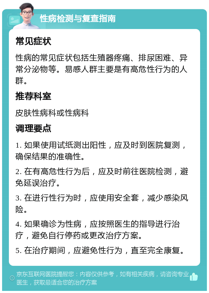 性病检测与复查指南 常见症状 性病的常见症状包括生殖器疼痛、排尿困难、异常分泌物等。易感人群主要是有高危性行为的人群。 推荐科室 皮肤性病科或性病科 调理要点 1. 如果使用试纸测出阳性，应及时到医院复测，确保结果的准确性。 2. 在有高危性行为后，应及时前往医院检测，避免延误治疗。 3. 在进行性行为时，应使用安全套，减少感染风险。 4. 如果确诊为性病，应按照医生的指导进行治疗，避免自行停药或更改治疗方案。 5. 在治疗期间，应避免性行为，直至完全康复。