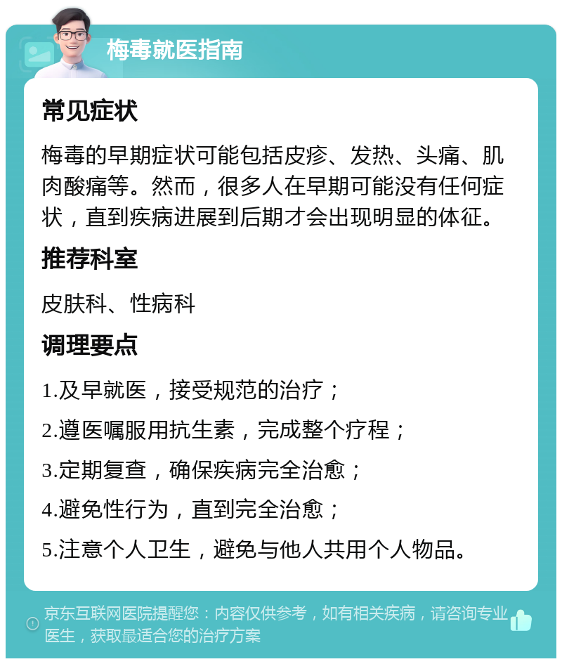 梅毒就医指南 常见症状 梅毒的早期症状可能包括皮疹、发热、头痛、肌肉酸痛等。然而，很多人在早期可能没有任何症状，直到疾病进展到后期才会出现明显的体征。 推荐科室 皮肤科、性病科 调理要点 1.及早就医，接受规范的治疗； 2.遵医嘱服用抗生素，完成整个疗程； 3.定期复查，确保疾病完全治愈； 4.避免性行为，直到完全治愈； 5.注意个人卫生，避免与他人共用个人物品。