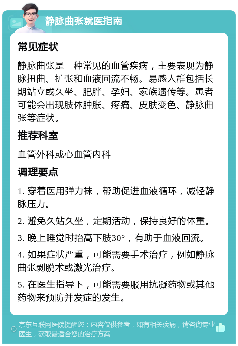 静脉曲张就医指南 常见症状 静脉曲张是一种常见的血管疾病，主要表现为静脉扭曲、扩张和血液回流不畅。易感人群包括长期站立或久坐、肥胖、孕妇、家族遗传等。患者可能会出现肢体肿胀、疼痛、皮肤变色、静脉曲张等症状。 推荐科室 血管外科或心血管内科 调理要点 1. 穿着医用弹力袜，帮助促进血液循环，减轻静脉压力。 2. 避免久站久坐，定期活动，保持良好的体重。 3. 晚上睡觉时抬高下肢30°，有助于血液回流。 4. 如果症状严重，可能需要手术治疗，例如静脉曲张剥脱术或激光治疗。 5. 在医生指导下，可能需要服用抗凝药物或其他药物来预防并发症的发生。