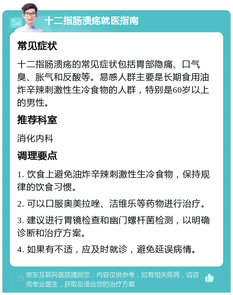 十二指肠溃疡就医指南 常见症状 十二指肠溃疡的常见症状包括胃部隐痛、口气臭、胀气和反酸等。易感人群主要是长期食用油炸辛辣刺激性生冷食物的人群，特别是60岁以上的男性。 推荐科室 消化内科 调理要点 1. 饮食上避免油炸辛辣刺激性生冷食物，保持规律的饮食习惯。 2. 可以口服奥美拉唑、洁维乐等药物进行治疗。 3. 建议进行胃镜检查和幽门螺杆菌检测，以明确诊断和治疗方案。 4. 如果有不适，应及时就诊，避免延误病情。