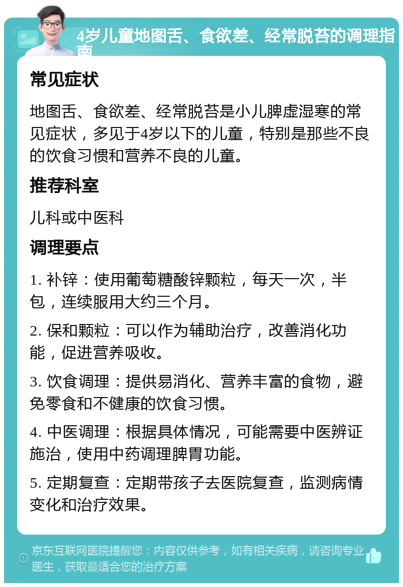 4岁儿童地图舌、食欲差、经常脱苔的调理指南 常见症状 地图舌、食欲差、经常脱苔是小儿脾虚湿寒的常见症状，多见于4岁以下的儿童，特别是那些不良的饮食习惯和营养不良的儿童。 推荐科室 儿科或中医科 调理要点 1. 补锌：使用葡萄糖酸锌颗粒，每天一次，半包，连续服用大约三个月。 2. 保和颗粒：可以作为辅助治疗，改善消化功能，促进营养吸收。 3. 饮食调理：提供易消化、营养丰富的食物，避免零食和不健康的饮食习惯。 4. 中医调理：根据具体情况，可能需要中医辨证施治，使用中药调理脾胃功能。 5. 定期复查：定期带孩子去医院复查，监测病情变化和治疗效果。