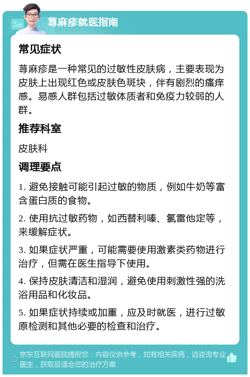 荨麻疹就医指南 常见症状 荨麻疹是一种常见的过敏性皮肤病，主要表现为皮肤上出现红色或皮肤色斑块，伴有剧烈的瘙痒感。易感人群包括过敏体质者和免疫力较弱的人群。 推荐科室 皮肤科 调理要点 1. 避免接触可能引起过敏的物质，例如牛奶等富含蛋白质的食物。 2. 使用抗过敏药物，如西替利嗪、氯雷他定等，来缓解症状。 3. 如果症状严重，可能需要使用激素类药物进行治疗，但需在医生指导下使用。 4. 保持皮肤清洁和湿润，避免使用刺激性强的洗浴用品和化妆品。 5. 如果症状持续或加重，应及时就医，进行过敏原检测和其他必要的检查和治疗。