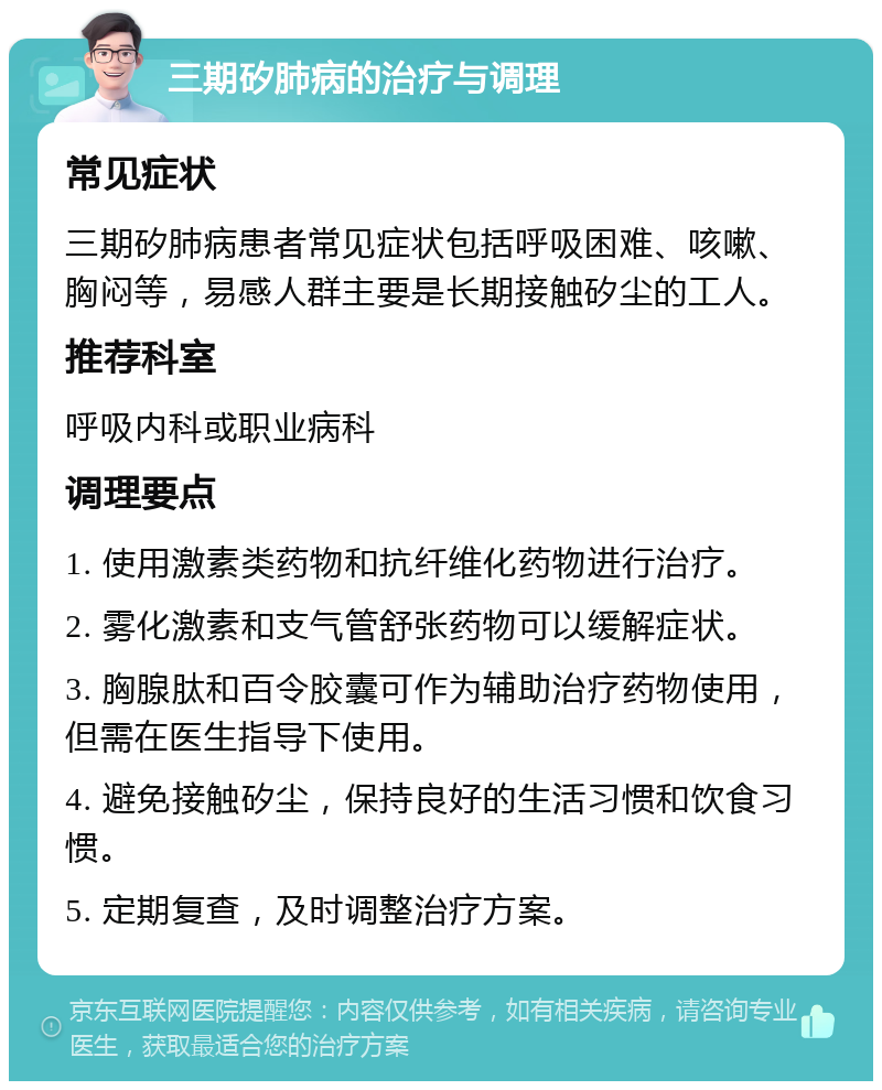 三期矽肺病的治疗与调理 常见症状 三期矽肺病患者常见症状包括呼吸困难、咳嗽、胸闷等，易感人群主要是长期接触矽尘的工人。 推荐科室 呼吸内科或职业病科 调理要点 1. 使用激素类药物和抗纤维化药物进行治疗。 2. 雾化激素和支气管舒张药物可以缓解症状。 3. 胸腺肽和百令胶囊可作为辅助治疗药物使用，但需在医生指导下使用。 4. 避免接触矽尘，保持良好的生活习惯和饮食习惯。 5. 定期复查，及时调整治疗方案。