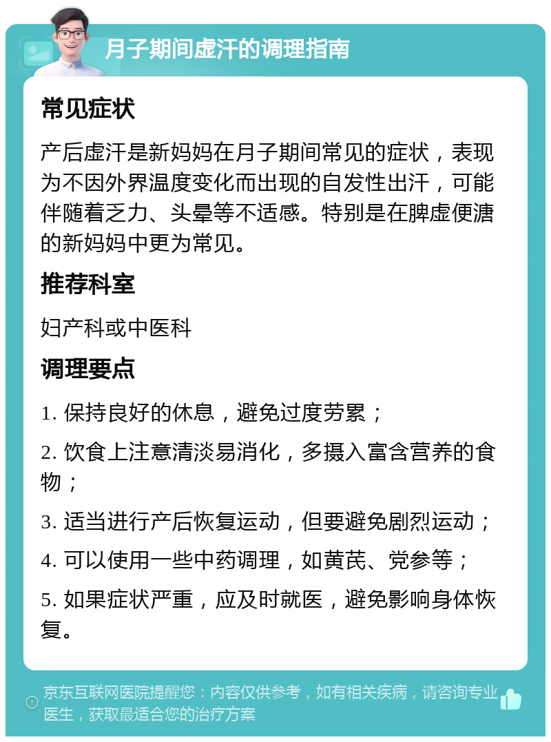 月子期间虚汗的调理指南 常见症状 产后虚汗是新妈妈在月子期间常见的症状，表现为不因外界温度变化而出现的自发性出汗，可能伴随着乏力、头晕等不适感。特别是在脾虚便溏的新妈妈中更为常见。 推荐科室 妇产科或中医科 调理要点 1. 保持良好的休息，避免过度劳累； 2. 饮食上注意清淡易消化，多摄入富含营养的食物； 3. 适当进行产后恢复运动，但要避免剧烈运动； 4. 可以使用一些中药调理，如黄芪、党参等； 5. 如果症状严重，应及时就医，避免影响身体恢复。