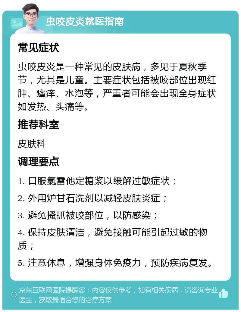 虫咬皮炎就医指南 常见症状 虫咬皮炎是一种常见的皮肤病，多见于夏秋季节，尤其是儿童。主要症状包括被咬部位出现红肿、瘙痒、水泡等，严重者可能会出现全身症状如发热、头痛等。 推荐科室 皮肤科 调理要点 1. 口服氯雷他定糖浆以缓解过敏症状； 2. 外用炉甘石洗剂以减轻皮肤炎症； 3. 避免搔抓被咬部位，以防感染； 4. 保持皮肤清洁，避免接触可能引起过敏的物质； 5. 注意休息，增强身体免疫力，预防疾病复发。