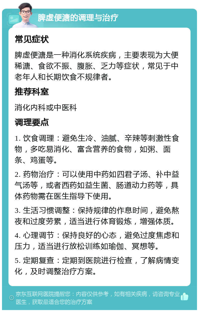 脾虚便溏的调理与治疗 常见症状 脾虚便溏是一种消化系统疾病，主要表现为大便稀溏、食欲不振、腹胀、乏力等症状，常见于中老年人和长期饮食不规律者。 推荐科室 消化内科或中医科 调理要点 1. 饮食调理：避免生冷、油腻、辛辣等刺激性食物，多吃易消化、富含营养的食物，如粥、面条、鸡蛋等。 2. 药物治疗：可以使用中药如四君子汤、补中益气汤等，或者西药如益生菌、肠道动力药等，具体药物需在医生指导下使用。 3. 生活习惯调整：保持规律的作息时间，避免熬夜和过度劳累，适当进行体育锻炼，增强体质。 4. 心理调节：保持良好的心态，避免过度焦虑和压力，适当进行放松训练如瑜伽、冥想等。 5. 定期复查：定期到医院进行检查，了解病情变化，及时调整治疗方案。