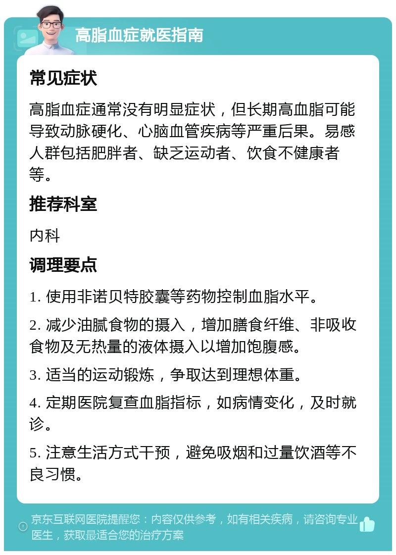 高脂血症就医指南 常见症状 高脂血症通常没有明显症状，但长期高血脂可能导致动脉硬化、心脑血管疾病等严重后果。易感人群包括肥胖者、缺乏运动者、饮食不健康者等。 推荐科室 内科 调理要点 1. 使用非诺贝特胶囊等药物控制血脂水平。 2. 减少油腻食物的摄入，增加膳食纤维、非吸收食物及无热量的液体摄入以增加饱腹感。 3. 适当的运动锻炼，争取达到理想体重。 4. 定期医院复查血脂指标，如病情变化，及时就诊。 5. 注意生活方式干预，避免吸烟和过量饮酒等不良习惯。