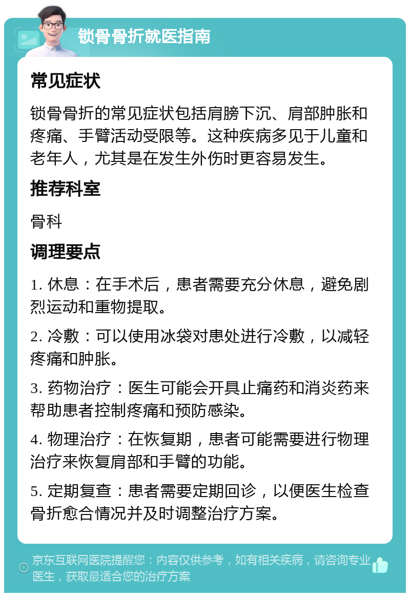 锁骨骨折就医指南 常见症状 锁骨骨折的常见症状包括肩膀下沉、肩部肿胀和疼痛、手臂活动受限等。这种疾病多见于儿童和老年人，尤其是在发生外伤时更容易发生。 推荐科室 骨科 调理要点 1. 休息：在手术后，患者需要充分休息，避免剧烈运动和重物提取。 2. 冷敷：可以使用冰袋对患处进行冷敷，以减轻疼痛和肿胀。 3. 药物治疗：医生可能会开具止痛药和消炎药来帮助患者控制疼痛和预防感染。 4. 物理治疗：在恢复期，患者可能需要进行物理治疗来恢复肩部和手臂的功能。 5. 定期复查：患者需要定期回诊，以便医生检查骨折愈合情况并及时调整治疗方案。