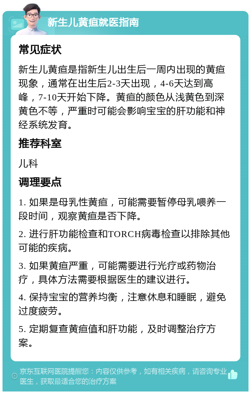 新生儿黄疸就医指南 常见症状 新生儿黄疸是指新生儿出生后一周内出现的黄疸现象，通常在出生后2-3天出现，4-6天达到高峰，7-10天开始下降。黄疸的颜色从浅黄色到深黄色不等，严重时可能会影响宝宝的肝功能和神经系统发育。 推荐科室 儿科 调理要点 1. 如果是母乳性黄疸，可能需要暂停母乳喂养一段时间，观察黄疸是否下降。 2. 进行肝功能检查和TORCH病毒检查以排除其他可能的疾病。 3. 如果黄疸严重，可能需要进行光疗或药物治疗，具体方法需要根据医生的建议进行。 4. 保持宝宝的营养均衡，注意休息和睡眠，避免过度疲劳。 5. 定期复查黄疸值和肝功能，及时调整治疗方案。