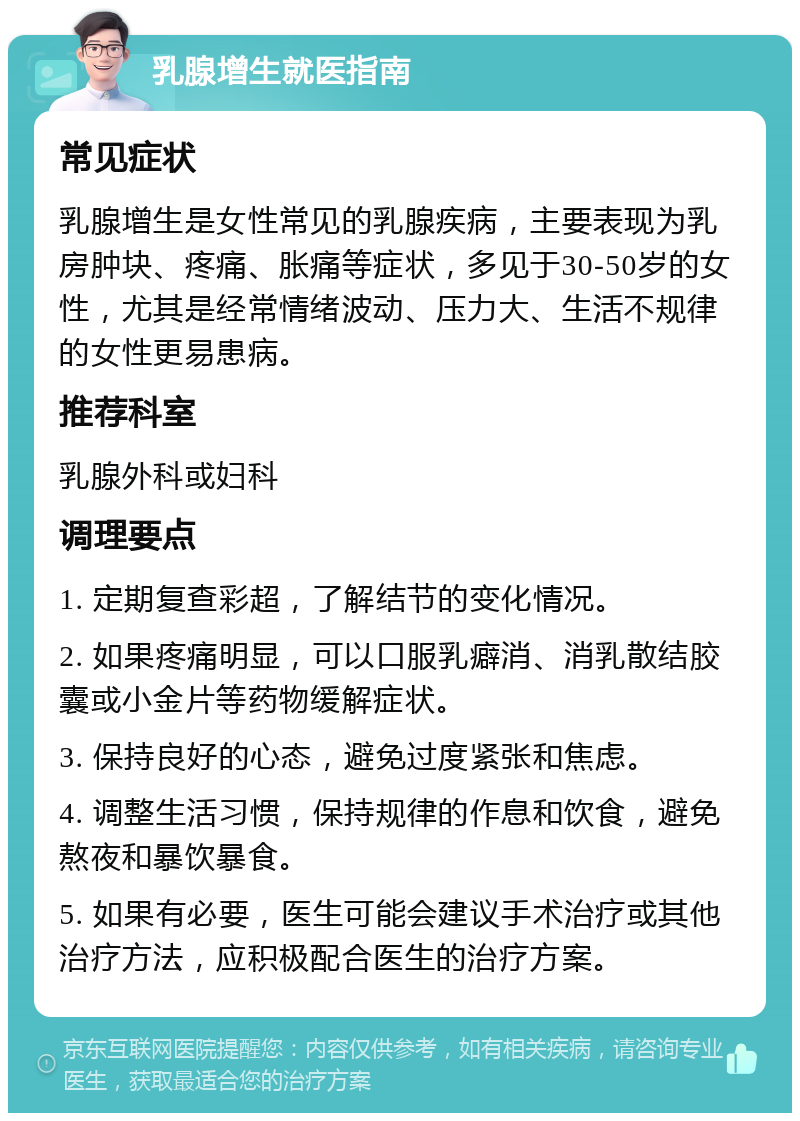 乳腺增生就医指南 常见症状 乳腺增生是女性常见的乳腺疾病，主要表现为乳房肿块、疼痛、胀痛等症状，多见于30-50岁的女性，尤其是经常情绪波动、压力大、生活不规律的女性更易患病。 推荐科室 乳腺外科或妇科 调理要点 1. 定期复查彩超，了解结节的变化情况。 2. 如果疼痛明显，可以口服乳癖消、消乳散结胶囊或小金片等药物缓解症状。 3. 保持良好的心态，避免过度紧张和焦虑。 4. 调整生活习惯，保持规律的作息和饮食，避免熬夜和暴饮暴食。 5. 如果有必要，医生可能会建议手术治疗或其他治疗方法，应积极配合医生的治疗方案。