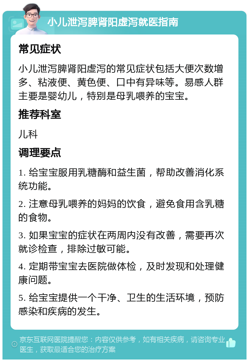 小儿泄泻脾肾阳虚泻就医指南 常见症状 小儿泄泻脾肾阳虚泻的常见症状包括大便次数增多、粘液便、黄色便、口中有异味等。易感人群主要是婴幼儿，特别是母乳喂养的宝宝。 推荐科室 儿科 调理要点 1. 给宝宝服用乳糖酶和益生菌，帮助改善消化系统功能。 2. 注意母乳喂养的妈妈的饮食，避免食用含乳糖的食物。 3. 如果宝宝的症状在两周内没有改善，需要再次就诊检查，排除过敏可能。 4. 定期带宝宝去医院做体检，及时发现和处理健康问题。 5. 给宝宝提供一个干净、卫生的生活环境，预防感染和疾病的发生。