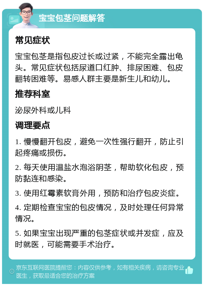 宝宝包茎问题解答 常见症状 宝宝包茎是指包皮过长或过紧，不能完全露出龟头。常见症状包括尿道口红肿、排尿困难、包皮翻转困难等。易感人群主要是新生儿和幼儿。 推荐科室 泌尿外科或儿科 调理要点 1. 慢慢翻开包皮，避免一次性强行翻开，防止引起疼痛或损伤。 2. 每天使用温盐水泡浴阴茎，帮助软化包皮，预防黏连和感染。 3. 使用红霉素软膏外用，预防和治疗包皮炎症。 4. 定期检查宝宝的包皮情况，及时处理任何异常情况。 5. 如果宝宝出现严重的包茎症状或并发症，应及时就医，可能需要手术治疗。