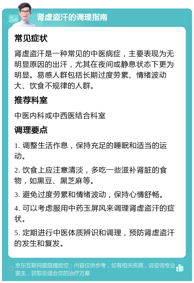 肾虚盗汗的调理指南 常见症状 肾虚盗汗是一种常见的中医病症，主要表现为无明显原因的出汗，尤其在夜间或静息状态下更为明显。易感人群包括长期过度劳累、情绪波动大、饮食不规律的人群。 推荐科室 中医内科或中西医结合科室 调理要点 1. 调整生活作息，保持充足的睡眠和适当的运动。 2. 饮食上应注意清淡，多吃一些滋补肾脏的食物，如黑豆、黑芝麻等。 3. 避免过度劳累和情绪波动，保持心情舒畅。 4. 可以考虑服用中药玉屏风来调理肾虚盗汗的症状。 5. 定期进行中医体质辨识和调理，预防肾虚盗汗的发生和复发。