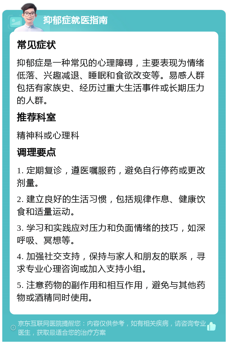 抑郁症就医指南 常见症状 抑郁症是一种常见的心理障碍，主要表现为情绪低落、兴趣减退、睡眠和食欲改变等。易感人群包括有家族史、经历过重大生活事件或长期压力的人群。 推荐科室 精神科或心理科 调理要点 1. 定期复诊，遵医嘱服药，避免自行停药或更改剂量。 2. 建立良好的生活习惯，包括规律作息、健康饮食和适量运动。 3. 学习和实践应对压力和负面情绪的技巧，如深呼吸、冥想等。 4. 加强社交支持，保持与家人和朋友的联系，寻求专业心理咨询或加入支持小组。 5. 注意药物的副作用和相互作用，避免与其他药物或酒精同时使用。