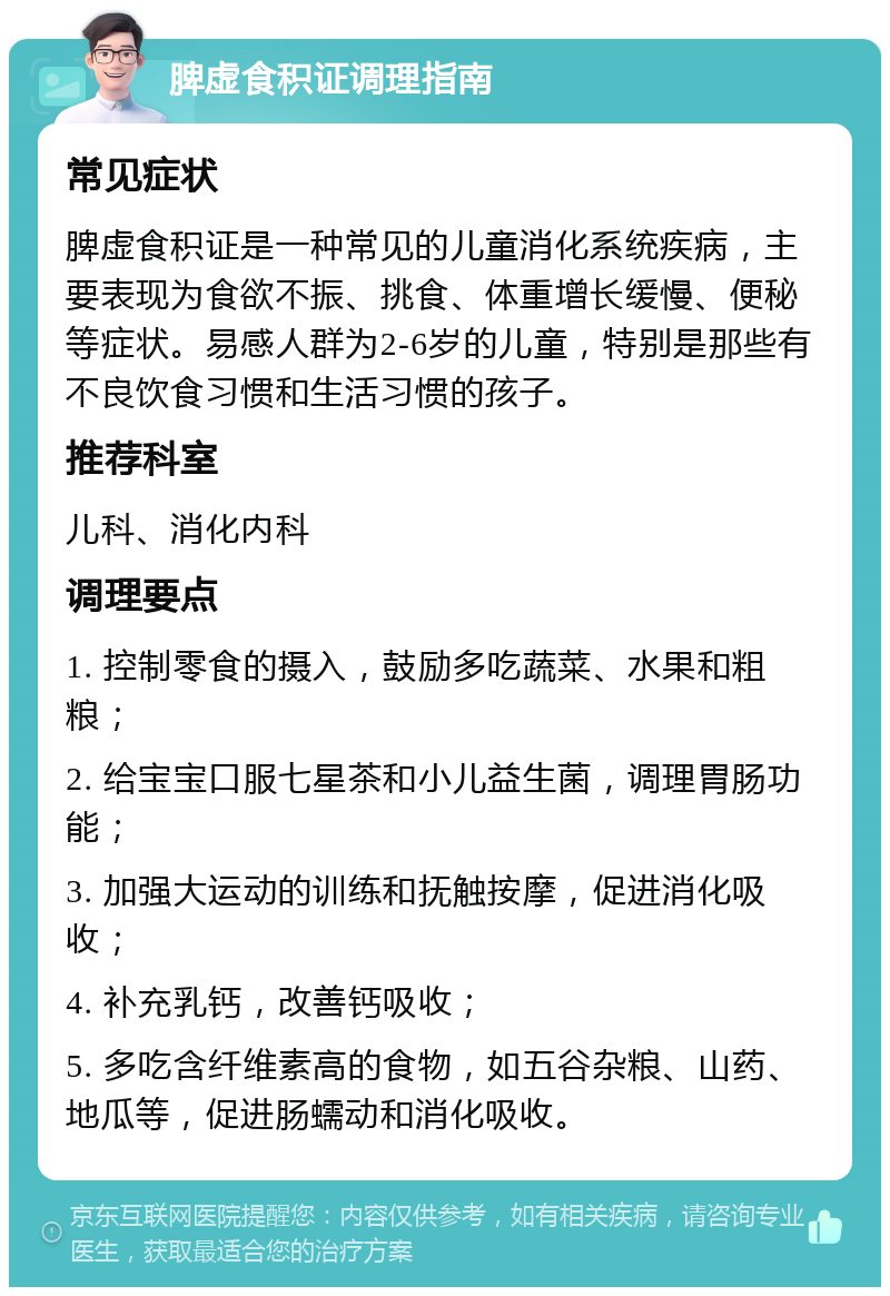 脾虚食积证调理指南 常见症状 脾虚食积证是一种常见的儿童消化系统疾病，主要表现为食欲不振、挑食、体重增长缓慢、便秘等症状。易感人群为2-6岁的儿童，特别是那些有不良饮食习惯和生活习惯的孩子。 推荐科室 儿科、消化内科 调理要点 1. 控制零食的摄入，鼓励多吃蔬菜、水果和粗粮； 2. 给宝宝口服七星茶和小儿益生菌，调理胃肠功能； 3. 加强大运动的训练和抚触按摩，促进消化吸收； 4. 补充乳钙，改善钙吸收； 5. 多吃含纤维素高的食物，如五谷杂粮、山药、地瓜等，促进肠蠕动和消化吸收。