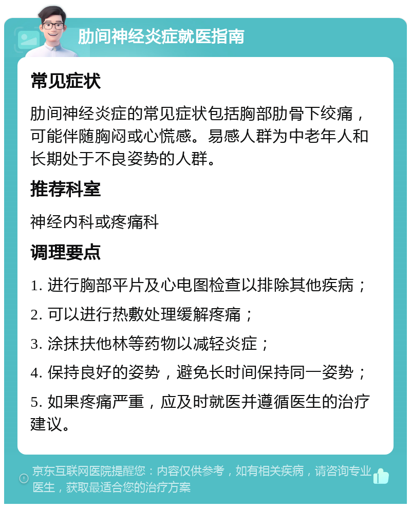 肋间神经炎症就医指南 常见症状 肋间神经炎症的常见症状包括胸部肋骨下绞痛，可能伴随胸闷或心慌感。易感人群为中老年人和长期处于不良姿势的人群。 推荐科室 神经内科或疼痛科 调理要点 1. 进行胸部平片及心电图检查以排除其他疾病； 2. 可以进行热敷处理缓解疼痛； 3. 涂抹扶他林等药物以减轻炎症； 4. 保持良好的姿势，避免长时间保持同一姿势； 5. 如果疼痛严重，应及时就医并遵循医生的治疗建议。