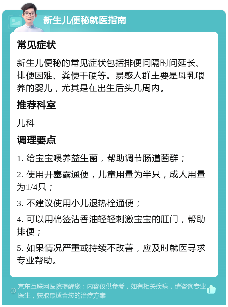 新生儿便秘就医指南 常见症状 新生儿便秘的常见症状包括排便间隔时间延长、排便困难、粪便干硬等。易感人群主要是母乳喂养的婴儿，尤其是在出生后头几周内。 推荐科室 儿科 调理要点 1. 给宝宝喂养益生菌，帮助调节肠道菌群； 2. 使用开塞露通便，儿童用量为半只，成人用量为1/4只； 3. 不建议使用小儿退热栓通便； 4. 可以用棉签沾香油轻轻刺激宝宝的肛门，帮助排便； 5. 如果情况严重或持续不改善，应及时就医寻求专业帮助。