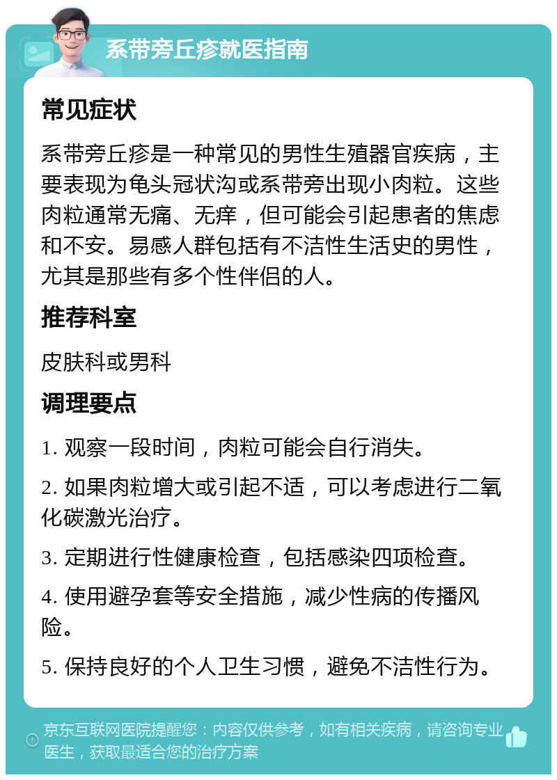 系带旁丘疹就医指南 常见症状 系带旁丘疹是一种常见的男性生殖器官疾病，主要表现为龟头冠状沟或系带旁出现小肉粒。这些肉粒通常无痛、无痒，但可能会引起患者的焦虑和不安。易感人群包括有不洁性生活史的男性，尤其是那些有多个性伴侣的人。 推荐科室 皮肤科或男科 调理要点 1. 观察一段时间，肉粒可能会自行消失。 2. 如果肉粒增大或引起不适，可以考虑进行二氧化碳激光治疗。 3. 定期进行性健康检查，包括感染四项检查。 4. 使用避孕套等安全措施，减少性病的传播风险。 5. 保持良好的个人卫生习惯，避免不洁性行为。