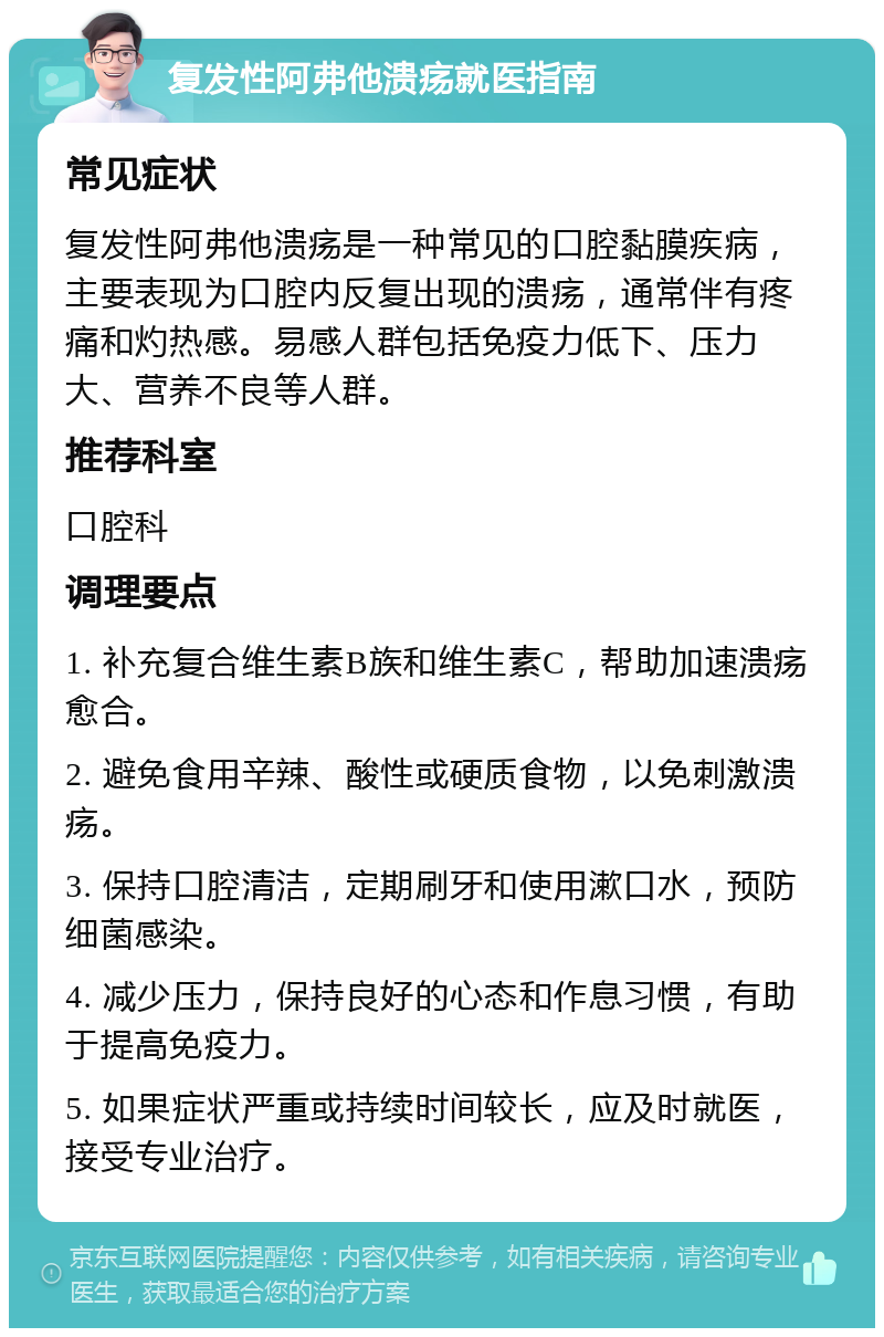 复发性阿弗他溃疡就医指南 常见症状 复发性阿弗他溃疡是一种常见的口腔黏膜疾病，主要表现为口腔内反复出现的溃疡，通常伴有疼痛和灼热感。易感人群包括免疫力低下、压力大、营养不良等人群。 推荐科室 口腔科 调理要点 1. 补充复合维生素B族和维生素C，帮助加速溃疡愈合。 2. 避免食用辛辣、酸性或硬质食物，以免刺激溃疡。 3. 保持口腔清洁，定期刷牙和使用漱口水，预防细菌感染。 4. 减少压力，保持良好的心态和作息习惯，有助于提高免疫力。 5. 如果症状严重或持续时间较长，应及时就医，接受专业治疗。