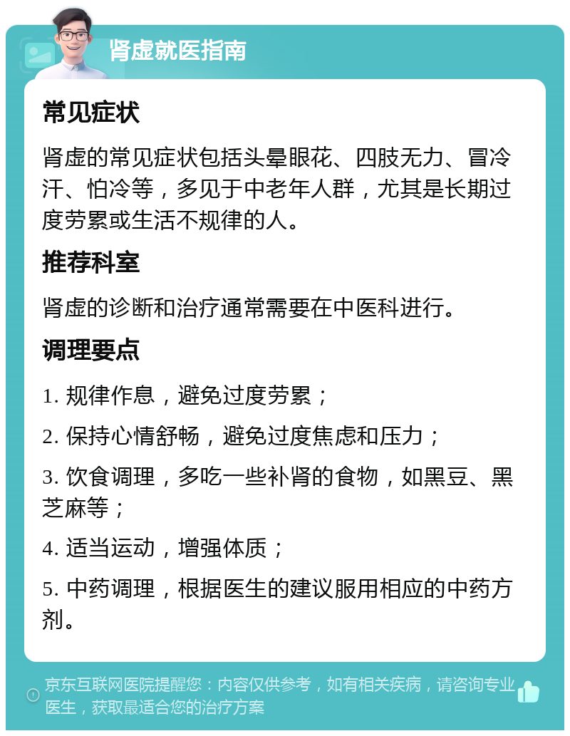 肾虚就医指南 常见症状 肾虚的常见症状包括头晕眼花、四肢无力、冒冷汗、怕冷等，多见于中老年人群，尤其是长期过度劳累或生活不规律的人。 推荐科室 肾虚的诊断和治疗通常需要在中医科进行。 调理要点 1. 规律作息，避免过度劳累； 2. 保持心情舒畅，避免过度焦虑和压力； 3. 饮食调理，多吃一些补肾的食物，如黑豆、黑芝麻等； 4. 适当运动，增强体质； 5. 中药调理，根据医生的建议服用相应的中药方剂。