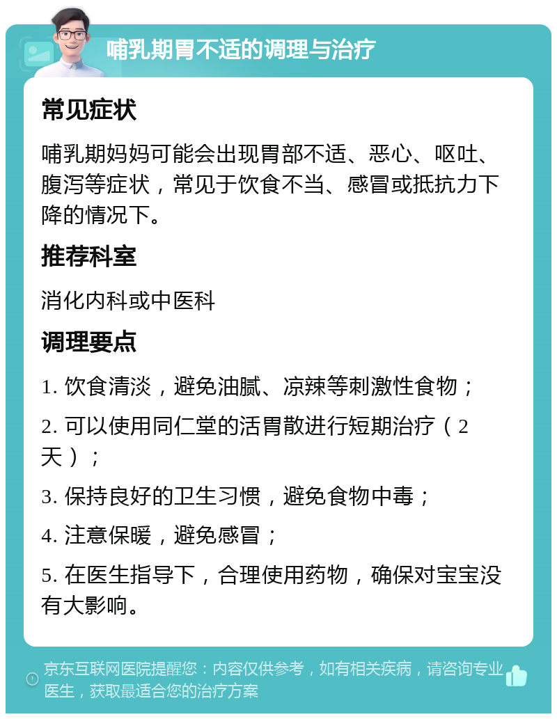 哺乳期胃不适的调理与治疗 常见症状 哺乳期妈妈可能会出现胃部不适、恶心、呕吐、腹泻等症状，常见于饮食不当、感冒或抵抗力下降的情况下。 推荐科室 消化内科或中医科 调理要点 1. 饮食清淡，避免油腻、凉辣等刺激性食物； 2. 可以使用同仁堂的活胃散进行短期治疗（2天）； 3. 保持良好的卫生习惯，避免食物中毒； 4. 注意保暖，避免感冒； 5. 在医生指导下，合理使用药物，确保对宝宝没有大影响。