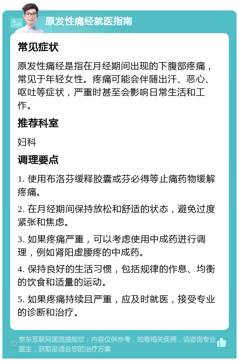 原发性痛经就医指南 常见症状 原发性痛经是指在月经期间出现的下腹部疼痛，常见于年轻女性。疼痛可能会伴随出汗、恶心、呕吐等症状，严重时甚至会影响日常生活和工作。 推荐科室 妇科 调理要点 1. 使用布洛芬缓释胶囊或芬必得等止痛药物缓解疼痛。 2. 在月经期间保持放松和舒适的状态，避免过度紧张和焦虑。 3. 如果疼痛严重，可以考虑使用中成药进行调理，例如肾阳虚腰疼的中成药。 4. 保持良好的生活习惯，包括规律的作息、均衡的饮食和适量的运动。 5. 如果疼痛持续且严重，应及时就医，接受专业的诊断和治疗。