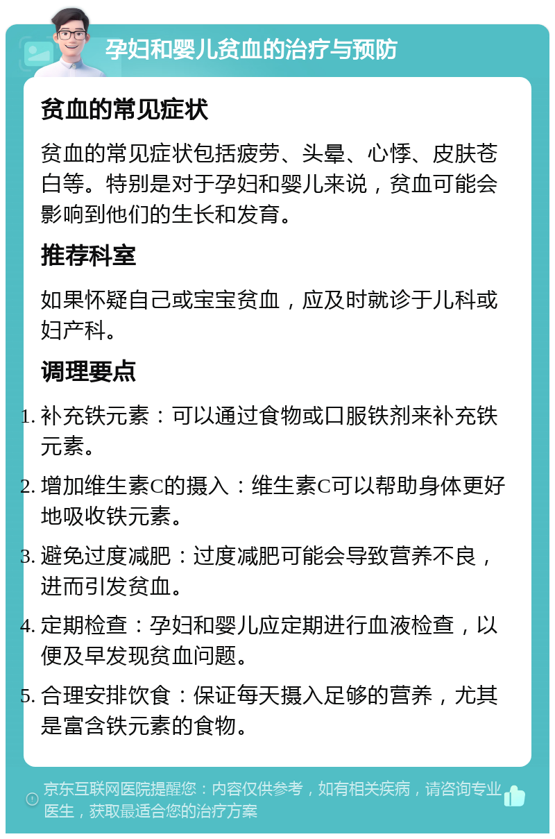 孕妇和婴儿贫血的治疗与预防 贫血的常见症状 贫血的常见症状包括疲劳、头晕、心悸、皮肤苍白等。特别是对于孕妇和婴儿来说，贫血可能会影响到他们的生长和发育。 推荐科室 如果怀疑自己或宝宝贫血，应及时就诊于儿科或妇产科。 调理要点 补充铁元素：可以通过食物或口服铁剂来补充铁元素。 增加维生素C的摄入：维生素C可以帮助身体更好地吸收铁元素。 避免过度减肥：过度减肥可能会导致营养不良，进而引发贫血。 定期检查：孕妇和婴儿应定期进行血液检查，以便及早发现贫血问题。 合理安排饮食：保证每天摄入足够的营养，尤其是富含铁元素的食物。