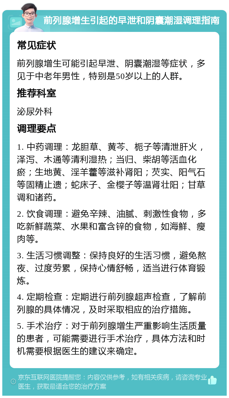 前列腺增生引起的早泄和阴囊潮湿调理指南 常见症状 前列腺增生可能引起早泄、阴囊潮湿等症状，多见于中老年男性，特别是50岁以上的人群。 推荐科室 泌尿外科 调理要点 1. 中药调理：龙胆草、黄芩、栀子等清泄肝火，泽泻、木通等清利湿热；当归、柴胡等活血化瘀；生地黄、淫羊藿等滋补肾阳；芡实、阳气石等固精止遗；蛇床子、金樱子等温肾壮阳；甘草调和诸药。 2. 饮食调理：避免辛辣、油腻、刺激性食物，多吃新鲜蔬菜、水果和富含锌的食物，如海鲜、瘦肉等。 3. 生活习惯调整：保持良好的生活习惯，避免熬夜、过度劳累，保持心情舒畅，适当进行体育锻炼。 4. 定期检查：定期进行前列腺超声检查，了解前列腺的具体情况，及时采取相应的治疗措施。 5. 手术治疗：对于前列腺增生严重影响生活质量的患者，可能需要进行手术治疗，具体方法和时机需要根据医生的建议来确定。