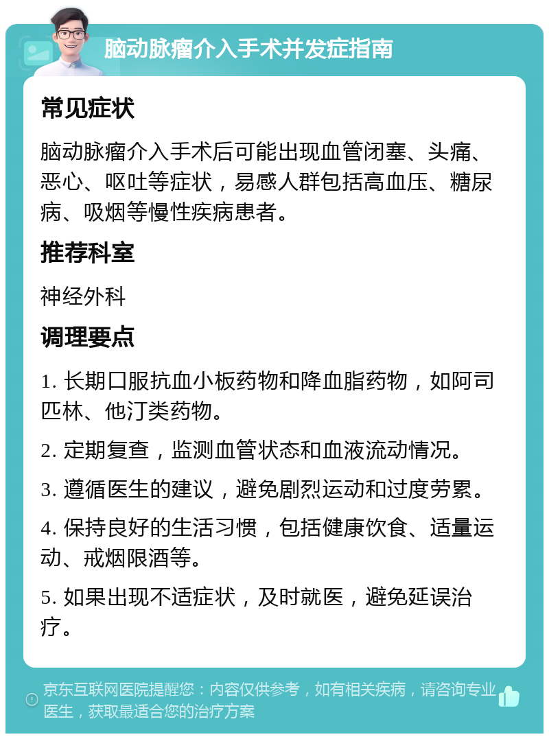 脑动脉瘤介入手术并发症指南 常见症状 脑动脉瘤介入手术后可能出现血管闭塞、头痛、恶心、呕吐等症状，易感人群包括高血压、糖尿病、吸烟等慢性疾病患者。 推荐科室 神经外科 调理要点 1. 长期口服抗血小板药物和降血脂药物，如阿司匹林、他汀类药物。 2. 定期复查，监测血管状态和血液流动情况。 3. 遵循医生的建议，避免剧烈运动和过度劳累。 4. 保持良好的生活习惯，包括健康饮食、适量运动、戒烟限酒等。 5. 如果出现不适症状，及时就医，避免延误治疗。