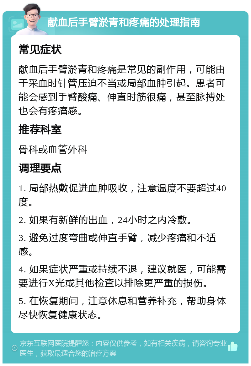 献血后手臂淤青和疼痛的处理指南 常见症状 献血后手臂淤青和疼痛是常见的副作用，可能由于采血时针管压迫不当或局部血肿引起。患者可能会感到手臂酸痛、伸直时筋很痛，甚至脉搏处也会有疼痛感。 推荐科室 骨科或血管外科 调理要点 1. 局部热敷促进血肿吸收，注意温度不要超过40度。 2. 如果有新鲜的出血，24小时之内冷敷。 3. 避免过度弯曲或伸直手臂，减少疼痛和不适感。 4. 如果症状严重或持续不退，建议就医，可能需要进行X光或其他检查以排除更严重的损伤。 5. 在恢复期间，注意休息和营养补充，帮助身体尽快恢复健康状态。