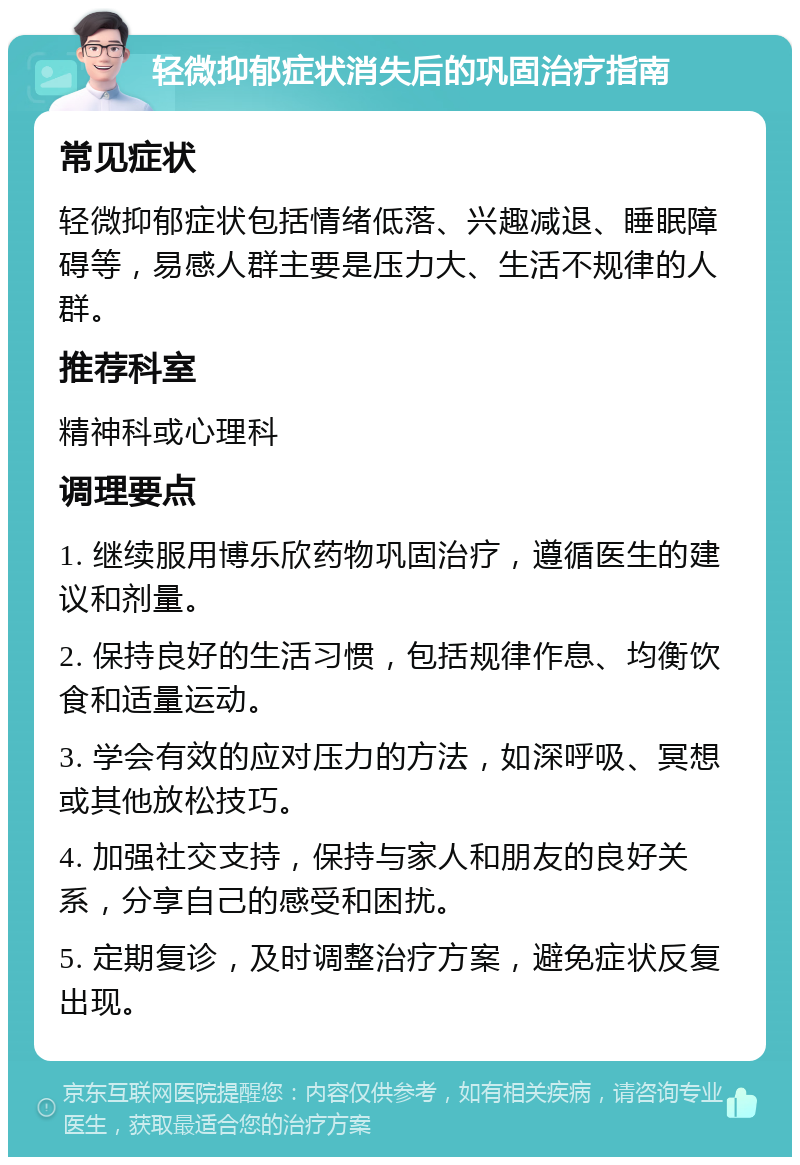 轻微抑郁症状消失后的巩固治疗指南 常见症状 轻微抑郁症状包括情绪低落、兴趣减退、睡眠障碍等，易感人群主要是压力大、生活不规律的人群。 推荐科室 精神科或心理科 调理要点 1. 继续服用博乐欣药物巩固治疗，遵循医生的建议和剂量。 2. 保持良好的生活习惯，包括规律作息、均衡饮食和适量运动。 3. 学会有效的应对压力的方法，如深呼吸、冥想或其他放松技巧。 4. 加强社交支持，保持与家人和朋友的良好关系，分享自己的感受和困扰。 5. 定期复诊，及时调整治疗方案，避免症状反复出现。