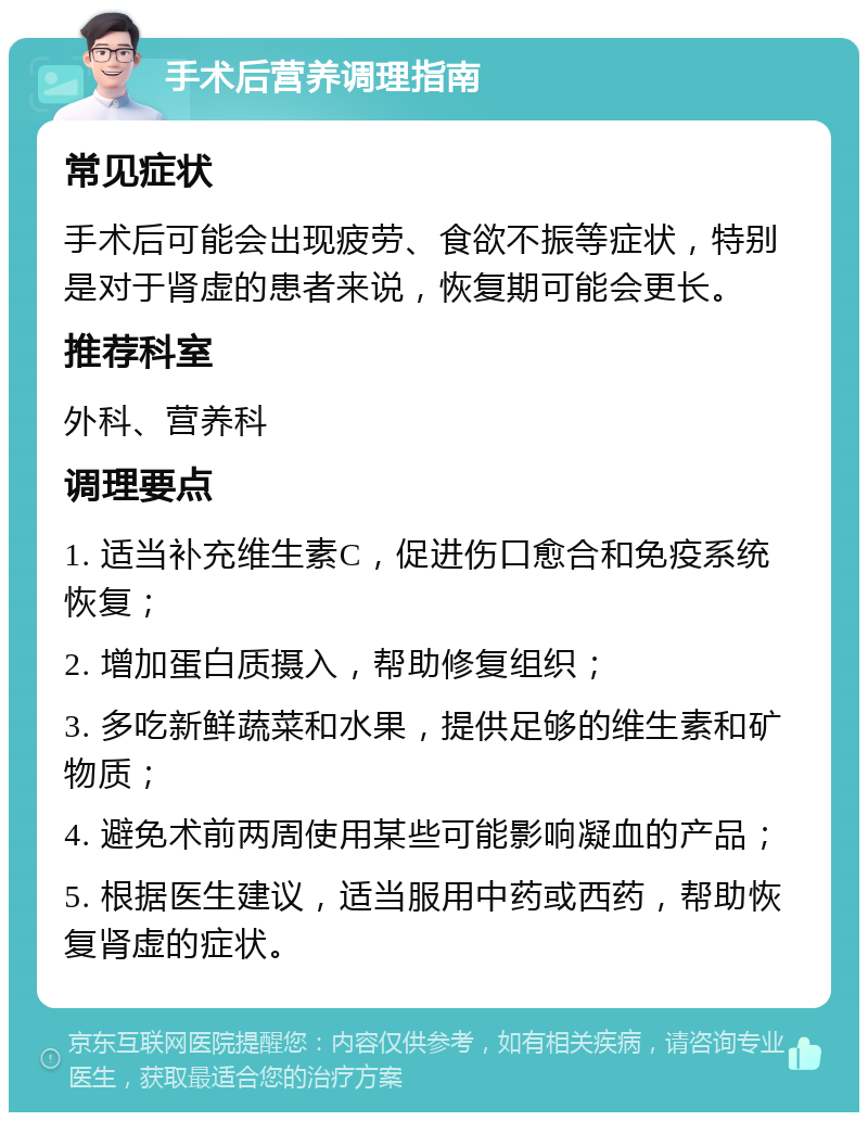 手术后营养调理指南 常见症状 手术后可能会出现疲劳、食欲不振等症状，特别是对于肾虚的患者来说，恢复期可能会更长。 推荐科室 外科、营养科 调理要点 1. 适当补充维生素C，促进伤口愈合和免疫系统恢复； 2. 增加蛋白质摄入，帮助修复组织； 3. 多吃新鲜蔬菜和水果，提供足够的维生素和矿物质； 4. 避免术前两周使用某些可能影响凝血的产品； 5. 根据医生建议，适当服用中药或西药，帮助恢复肾虚的症状。