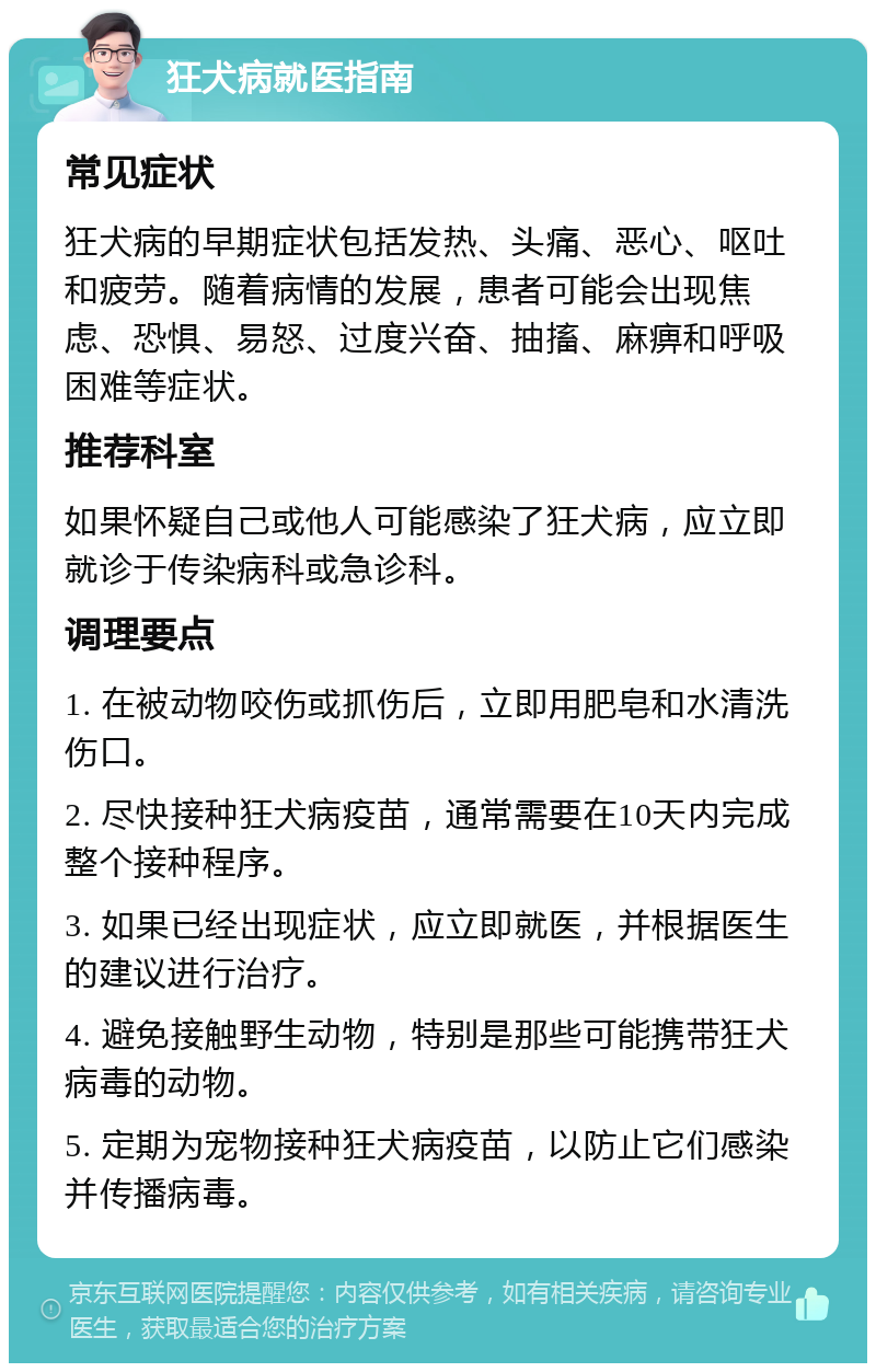 狂犬病就医指南 常见症状 狂犬病的早期症状包括发热、头痛、恶心、呕吐和疲劳。随着病情的发展，患者可能会出现焦虑、恐惧、易怒、过度兴奋、抽搐、麻痹和呼吸困难等症状。 推荐科室 如果怀疑自己或他人可能感染了狂犬病，应立即就诊于传染病科或急诊科。 调理要点 1. 在被动物咬伤或抓伤后，立即用肥皂和水清洗伤口。 2. 尽快接种狂犬病疫苗，通常需要在10天内完成整个接种程序。 3. 如果已经出现症状，应立即就医，并根据医生的建议进行治疗。 4. 避免接触野生动物，特别是那些可能携带狂犬病毒的动物。 5. 定期为宠物接种狂犬病疫苗，以防止它们感染并传播病毒。