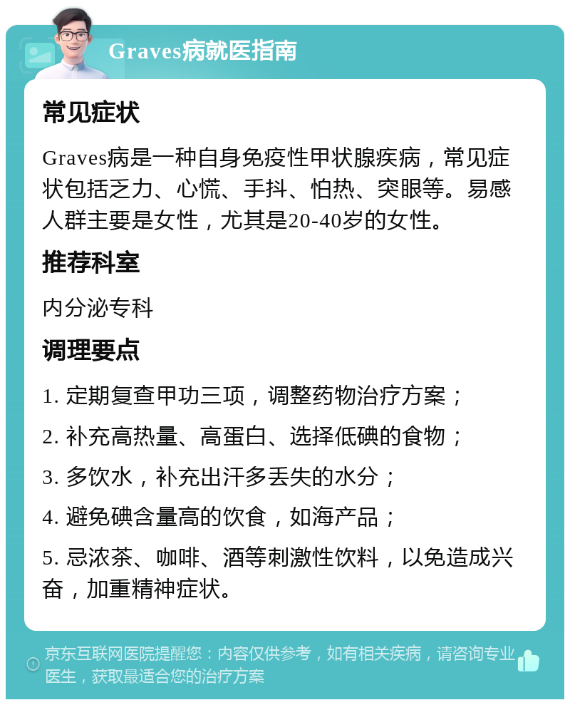 Graves病就医指南 常见症状 Graves病是一种自身免疫性甲状腺疾病，常见症状包括乏力、心慌、手抖、怕热、突眼等。易感人群主要是女性，尤其是20-40岁的女性。 推荐科室 内分泌专科 调理要点 1. 定期复查甲功三项，调整药物治疗方案； 2. 补充高热量、高蛋白、选择低碘的食物； 3. 多饮水，补充出汗多丢失的水分； 4. 避免碘含量高的饮食，如海产品； 5. 忌浓茶、咖啡、酒等刺激性饮料，以免造成兴奋，加重精神症状。