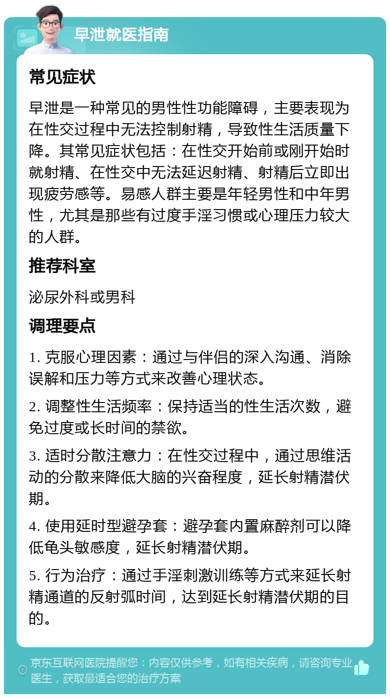 早泄就医指南 常见症状 早泄是一种常见的男性性功能障碍，主要表现为在性交过程中无法控制射精，导致性生活质量下降。其常见症状包括：在性交开始前或刚开始时就射精、在性交中无法延迟射精、射精后立即出现疲劳感等。易感人群主要是年轻男性和中年男性，尤其是那些有过度手淫习惯或心理压力较大的人群。 推荐科室 泌尿外科或男科 调理要点 1. 克服心理因素：通过与伴侣的深入沟通、消除误解和压力等方式来改善心理状态。 2. 调整性生活频率：保持适当的性生活次数，避免过度或长时间的禁欲。 3. 适时分散注意力：在性交过程中，通过思维活动的分散来降低大脑的兴奋程度，延长射精潜伏期。 4. 使用延时型避孕套：避孕套内置麻醉剂可以降低龟头敏感度，延长射精潜伏期。 5. 行为治疗：通过手淫刺激训练等方式来延长射精通道的反射弧时间，达到延长射精潜伏期的目的。