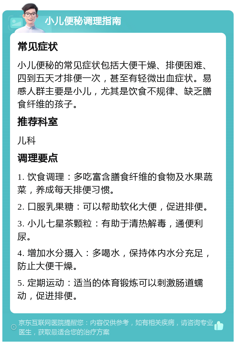 小儿便秘调理指南 常见症状 小儿便秘的常见症状包括大便干燥、排便困难、四到五天才排便一次，甚至有轻微出血症状。易感人群主要是小儿，尤其是饮食不规律、缺乏膳食纤维的孩子。 推荐科室 儿科 调理要点 1. 饮食调理：多吃富含膳食纤维的食物及水果蔬菜，养成每天排便习惯。 2. 口服乳果糖：可以帮助软化大便，促进排便。 3. 小儿七星茶颗粒：有助于清热解毒，通便利尿。 4. 增加水分摄入：多喝水，保持体内水分充足，防止大便干燥。 5. 定期运动：适当的体育锻炼可以刺激肠道蠕动，促进排便。