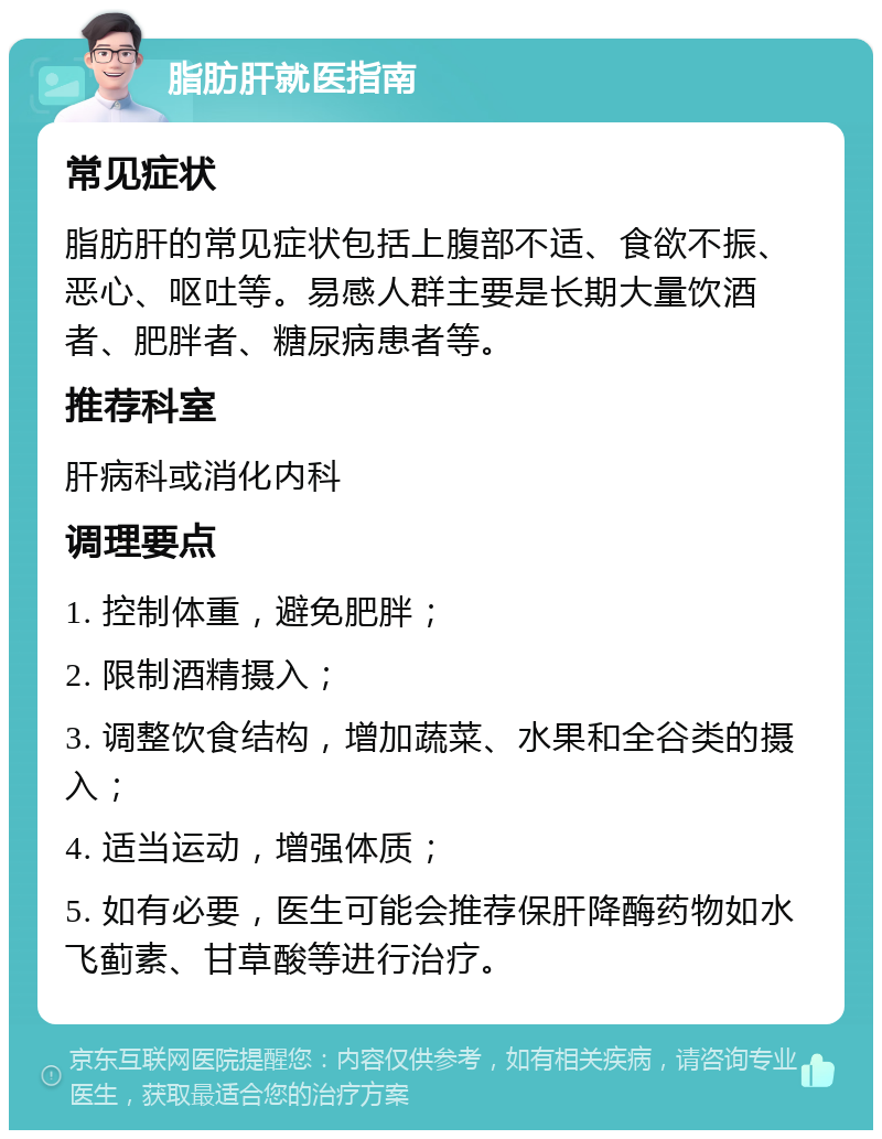 脂肪肝就医指南 常见症状 脂肪肝的常见症状包括上腹部不适、食欲不振、恶心、呕吐等。易感人群主要是长期大量饮酒者、肥胖者、糖尿病患者等。 推荐科室 肝病科或消化内科 调理要点 1. 控制体重，避免肥胖； 2. 限制酒精摄入； 3. 调整饮食结构，增加蔬菜、水果和全谷类的摄入； 4. 适当运动，增强体质； 5. 如有必要，医生可能会推荐保肝降酶药物如水飞蓟素、甘草酸等进行治疗。