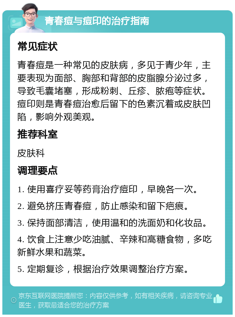 青春痘与痘印的治疗指南 常见症状 青春痘是一种常见的皮肤病，多见于青少年，主要表现为面部、胸部和背部的皮脂腺分泌过多，导致毛囊堵塞，形成粉刺、丘疹、脓疱等症状。痘印则是青春痘治愈后留下的色素沉着或皮肤凹陷，影响外观美观。 推荐科室 皮肤科 调理要点 1. 使用喜疗妥等药膏治疗痘印，早晚各一次。 2. 避免挤压青春痘，防止感染和留下疤痕。 3. 保持面部清洁，使用温和的洗面奶和化妆品。 4. 饮食上注意少吃油腻、辛辣和高糖食物，多吃新鲜水果和蔬菜。 5. 定期复诊，根据治疗效果调整治疗方案。