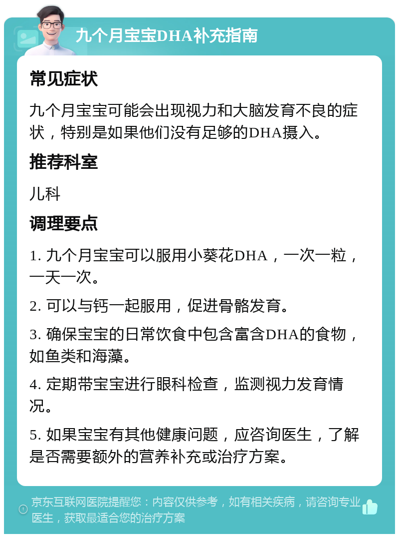 九个月宝宝DHA补充指南 常见症状 九个月宝宝可能会出现视力和大脑发育不良的症状，特别是如果他们没有足够的DHA摄入。 推荐科室 儿科 调理要点 1. 九个月宝宝可以服用小葵花DHA，一次一粒，一天一次。 2. 可以与钙一起服用，促进骨骼发育。 3. 确保宝宝的日常饮食中包含富含DHA的食物，如鱼类和海藻。 4. 定期带宝宝进行眼科检查，监测视力发育情况。 5. 如果宝宝有其他健康问题，应咨询医生，了解是否需要额外的营养补充或治疗方案。