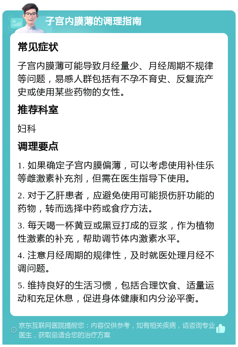 子宫内膜薄的调理指南 常见症状 子宫内膜薄可能导致月经量少、月经周期不规律等问题，易感人群包括有不孕不育史、反复流产史或使用某些药物的女性。 推荐科室 妇科 调理要点 1. 如果确定子宫内膜偏薄，可以考虑使用补佳乐等雌激素补充剂，但需在医生指导下使用。 2. 对于乙肝患者，应避免使用可能损伤肝功能的药物，转而选择中药或食疗方法。 3. 每天喝一杯黄豆或黑豆打成的豆浆，作为植物性激素的补充，帮助调节体内激素水平。 4. 注意月经周期的规律性，及时就医处理月经不调问题。 5. 维持良好的生活习惯，包括合理饮食、适量运动和充足休息，促进身体健康和内分泌平衡。