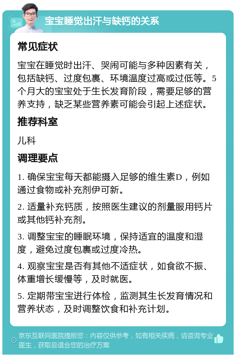 宝宝睡觉出汗与缺钙的关系 常见症状 宝宝在睡觉时出汗、哭闹可能与多种因素有关，包括缺钙、过度包裹、环境温度过高或过低等。5个月大的宝宝处于生长发育阶段，需要足够的营养支持，缺乏某些营养素可能会引起上述症状。 推荐科室 儿科 调理要点 1. 确保宝宝每天都能摄入足够的维生素D，例如通过食物或补充剂伊可新。 2. 适量补充钙质，按照医生建议的剂量服用钙片或其他钙补充剂。 3. 调整宝宝的睡眠环境，保持适宜的温度和湿度，避免过度包裹或过度冷热。 4. 观察宝宝是否有其他不适症状，如食欲不振、体重增长缓慢等，及时就医。 5. 定期带宝宝进行体检，监测其生长发育情况和营养状态，及时调整饮食和补充计划。