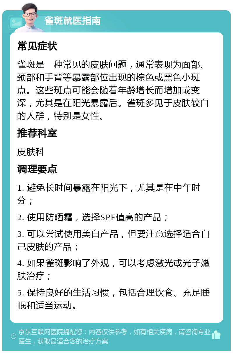 雀斑就医指南 常见症状 雀斑是一种常见的皮肤问题，通常表现为面部、颈部和手背等暴露部位出现的棕色或黑色小斑点。这些斑点可能会随着年龄增长而增加或变深，尤其是在阳光暴露后。雀斑多见于皮肤较白的人群，特别是女性。 推荐科室 皮肤科 调理要点 1. 避免长时间暴露在阳光下，尤其是在中午时分； 2. 使用防晒霜，选择SPF值高的产品； 3. 可以尝试使用美白产品，但要注意选择适合自己皮肤的产品； 4. 如果雀斑影响了外观，可以考虑激光或光子嫩肤治疗； 5. 保持良好的生活习惯，包括合理饮食、充足睡眠和适当运动。